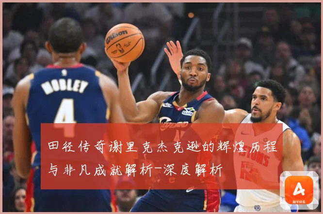 田径传奇谢里克杰克逊的辉煌历程与非凡成就解析-深度解析