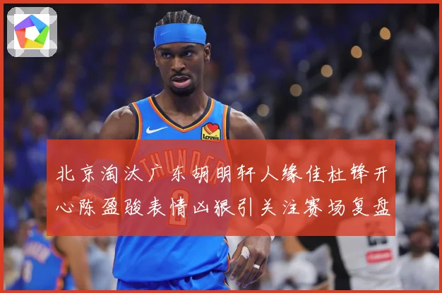 北京淘汰广东胡明轩人缘佳杜锋开心陈盈骏表情凶狠引关注赛场复盘-深度解析
