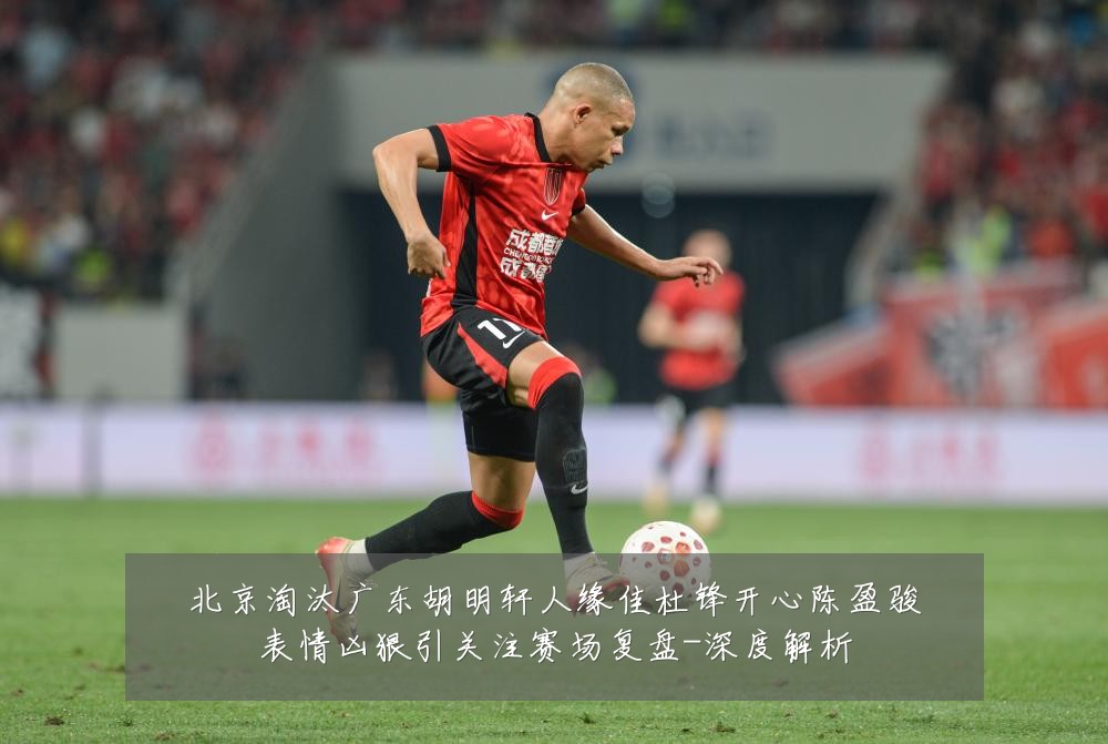 北京淘汰广东胡明轩人缘佳杜锋开心陈盈骏表情凶狠引关注赛场复盘-深度解析